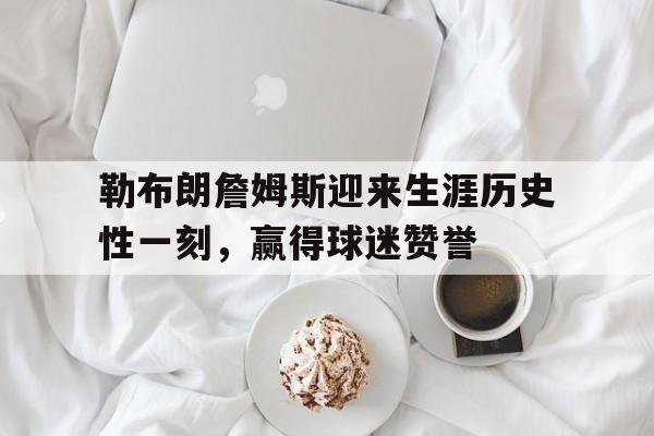 勒布朗詹姆斯迎来生涯历史性一刻，赢得球迷赞誉