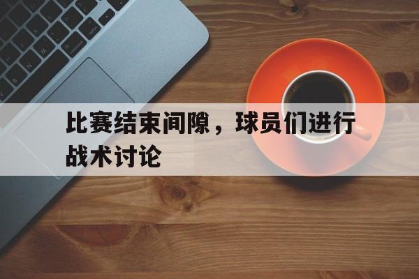 比赛结束间隙，球员们进行战术讨论