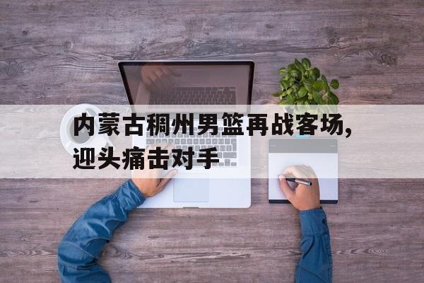 内蒙古稠州男篮再战客场,迎头痛击对手