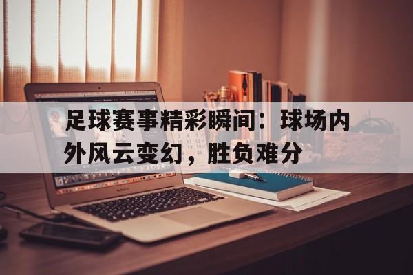 足球赛事精彩瞬间：球场内外风云变幻，胜负难分