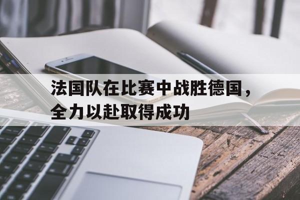 法国队在比赛中战胜德国，全力以赴取得成功